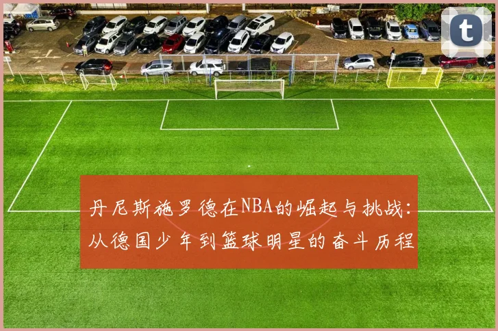 丹尼斯施罗德在NBA的崛起与挑战：从德国少年到篮球明星的奋斗历程