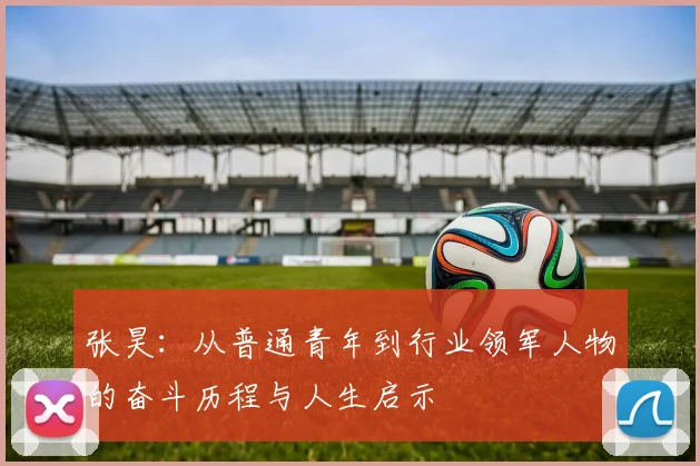 张昊：从普通青年到行业领军人物的奋斗历程与人生启示