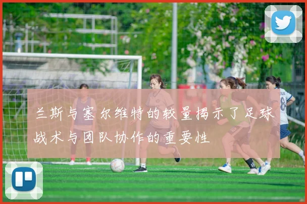 兰斯与塞尔维特的较量揭示了足球战术与团队协作的重要性