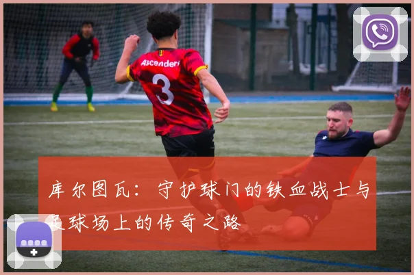 库尔图瓦：守护球门的铁血战士与足球场上的传奇之路