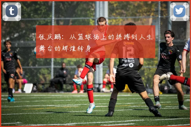 张庆鹏：从篮球场上的拼搏到人生舞台的辉煌转身