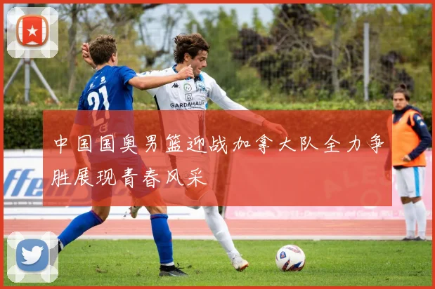中国国奥男篮迎战加拿大队全力争胜展现青春风采