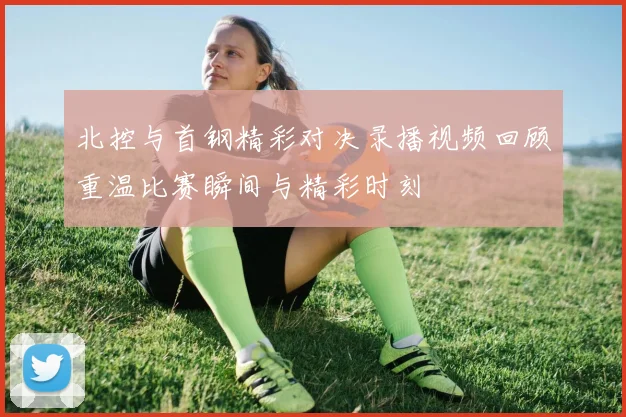 北控与首钢精彩对决录播视频回顾重温比赛瞬间与精彩时刻