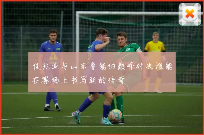 佳兆业与山东鲁能的巅峰对决谁能在赛场上书写新的传奇